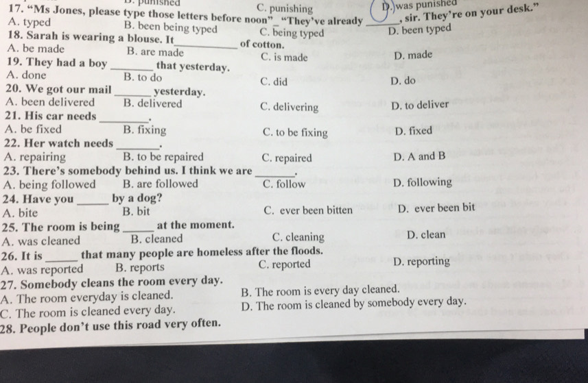 D. punished C. punishing D.)was punished
17. “Ms Jones, please type those letters before noon”_ “They’ve already , sir. They’re on your desk.”
A. typed B. been being typed C. being typed _D. been typed
18. Sarah is wearing a blouse. It_ of cotton.
A. be made B. are made C. is made
D. made
19. They had a boy _that yesterday.
A. done B. to do C. did
D. do
20. We got our mail _yesterday.
A. been delivered B. delivered C. delivering
D. to deliver
21. His car needs _.
A. be fixed B. fixing C. to be fixing D. fixed
22. Her watch needs_ .
A. repairing B. to be repaired C. repaired D. A and B
23. There’s somebody behind us. I think we are_ .
A. being followed B. are followed C. follow D. following
24. Have you_ by a dog?
A. bite B. bit C. ever been bitten D. ever been bit
25. The room is being _at the moment.
A. was cleaned B. cleaned C. cleaning D. clean
26. It is that many people are homeless after the floods.
A. was reported B. reports C. reported D. reporting
27. Somebody cleans the room every day.
A. The room everyday is cleaned. B. The room is every day cleaned.
C. The room is cleaned every day. D. The room is cleaned by somebody every day.
28. People don’t use this road very often.