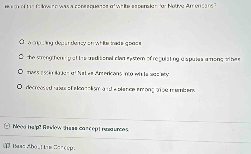 Which of the following was a consequence of white expansion for Native Americans?
a crippling dependency on white trade goods
the strengthening of the traditional clan system of regulating disputes among tribes
mass assimilation of Native Americans into white society
decreased rates of alcoholism and violence among tribe members
Need help? Review these concept resources.
Read About the Concept