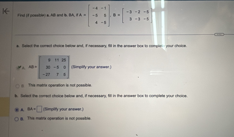 Find (if possible) a. AB and b. BA, if A=beginbmatrix -4&-1 -5&5 4&-5endbmatrix , B=beginbmatrix -3&-2&-5 3&-3&-5endbmatrix
a. Select the correct choice below and, if necessary, fill in the answer box to complete your choice.
AB=beginbmatrix 9&11&25 30&-5&0 -27&7&5endbmatrix (Simplify your answer.)
This matrix operation is not possible.
b. Select the correct choice below and, if necessary, fill in the answer box to complete your choice.
A. BA=□ (Simplify your answer.)
B. This matrix operation is not possible.