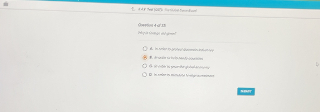 0.42 Test (CST) The Cclul Came Board
Question 4 el 25
Why is foreign aid given?
A. In order to protect domestic industries
B. In order to help needy countries
C. In order to grow the giobal economy
D. In order to stimulste foreign investment