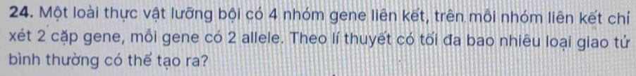 Một loài thực vật lưỡng bội có 4 nhóm gene liên kết, trên mỗi nhóm liên kết chỉ 
xét 2 cặp gene, mỗi gene có 2 allele. Theo lí thuyết có tối đa bao nhiêu loại giao tử 
bình thường có thể tạo ra?