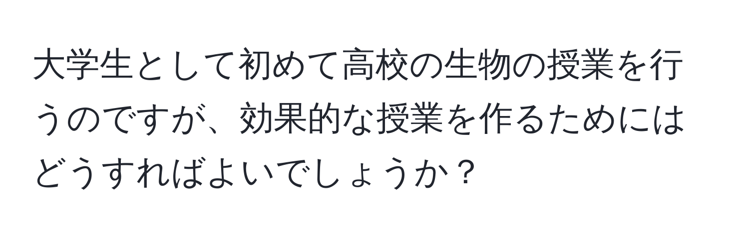 大学生として初めて高校の生物の授業を行うのですが、効果的な授業を作るためにはどうすればよいでしょうか？