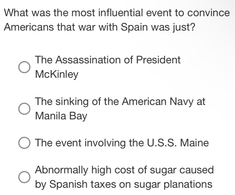 What was the most influential event to convince
Americans that war with Spain was just?
The Assassination of President
McKinley
The sinking of the American Navy at
Manila Bay
The event involving the U.S.S. Maine
Abnormally high cost of sugar caused
by Spanish taxes on sugar planations