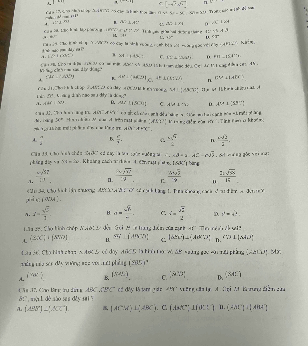 A. [-1;1] B. (-∈fty ,1] C. [-sqrt(7);sqrt(7)]. D.
Câu 27. Cho hình chóp S.ABCD có đáy là hình thoi tâm O và SA=SC,SB=SD. Trong các mệnh đề sau
mệnh đề nào sai?
A. AC⊥ SD B. BD⊥ AC C. BD⊥ SA D. AC⊥ SA.
Câu 28, Cho hình lập phương ABCD A'B'C'D' Tính góc giữa hai đường thẳng AC và A'B.
B.
A. 60° 45° 90°
C. 75° D.
Câu 29. Cho hình chóp S.ABCD có đáy là hình vuông, cạnh bên S4 vuông góc với đáy (ABCD)
) . Khẳng
định nào sau đây sai?
B.
A. CD⊥ (SBC). SA⊥ (ABC). C. BC⊥ (SAB). D. BD⊥ (SAC).
Câu 30. Cho tứ diện ABCD có hai mặt ABC và ABD là hai tam giác đều. Gọi M là trung điểm của AB .
Khẳng định nào sau đây đúng?
B.
A. CM⊥ (ABD) AB⊥ (MCD) .C. AB⊥ (BCD) D. DM⊥ (ABC)
Câu 31.Cho hình chóp S.ABCD có đây ABCD là hình vuông, SA⊥ (ABCD).  Gọi M là hình chiếu của A
trên SB . Khẳng định nào sau đây là đúng?
A. AM⊥ SD. B. AM⊥ (SCD). C. AM⊥ CD. D. AM⊥ (SBC).
Câu 32. Cho hình lăng trụ ABC A B'C' có tất cả các cạnh đều bằng đ. Góc tạo bởi cạnh bên và mặt phẳng
đáy bằng 30° Hình chiếu H của A trên mặt phẳng (A'B'C') là trung điểm của B'C'. Tính theo a khoảng
cách giữa hai mặt phẳng đáy của lăng trụ ABC.A'B'C'.
B.
A.  a/2 .  a/3 .  asqrt(3)/2 . D.  asqrt(2)/2 .
C.
Câu 33. Cho hình chóp SABC có đáy là tam giác vuông tại A , AB=a,AC=asqrt(3) , SA vuông góc với mặt
phẳng đáy và SA=2a. Khoảng cách từ điểm A đến mặt phẳng (SBC) bằng
A.  asqrt(57)/19 .
B.  2asqrt(57)/19 .  2asqrt(3)/19 .  2asqrt(38)/19 .
C.
D.
Câu 34. Cho hình lập phương ABCD.A'' B'C'D' có cạnh bằng 1. Tính khoảng cách đ từ điểm A đến mặt
phẳng (BDA').
B.
A. d= sqrt(3)/3 . d= sqrt(6)/4 . C. d= sqrt(2)/2  D. d=sqrt(3).
Câu 35. Cho hình chóp S.ABCD đều. Gọi H là trung điểm của cạnh AC . Tìm mệnh đề sai?
A. (SAC)⊥ (SBD)
B. SH⊥ (ABCD) C. (SBD)⊥ (ABCD). D. CD⊥ (SAD)
Câu 36. Cho hình chóp S.ABCD có đáy ABCD là hình thoi và SB vuông góc với mặt phẳng ( ABCD). Mặt
phẳng nào sau đây vuông góc với mặt phẳng (SBD)?
A. (SBC) B. (SAD) (SCD) (SAC)
C.
D.
Câu 37. Cho lăng trụ đứng ABC.A' B'C' có đáy là tam giác ABC vuông cân tại A . Gọi M là trung điểm của
BC, mệnh đề nào sau đây sai ?
A. (ABB')⊥ (ACC'). B. (AC'M)⊥ (ABC).C.(AMC')⊥ (BCC').D.(ABC)⊥ (ABA').