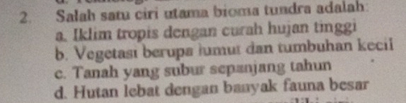 Salah satu ciri utama bioma tundra adalah
a. Iklim tropis dengan curah hujan tinggi
b. Vegetasi berupa lumut dan tumbuhan kecil
c. Tanah yang subur sepanjang tahun
d. Hutan lebat dengan banyak fauna besar