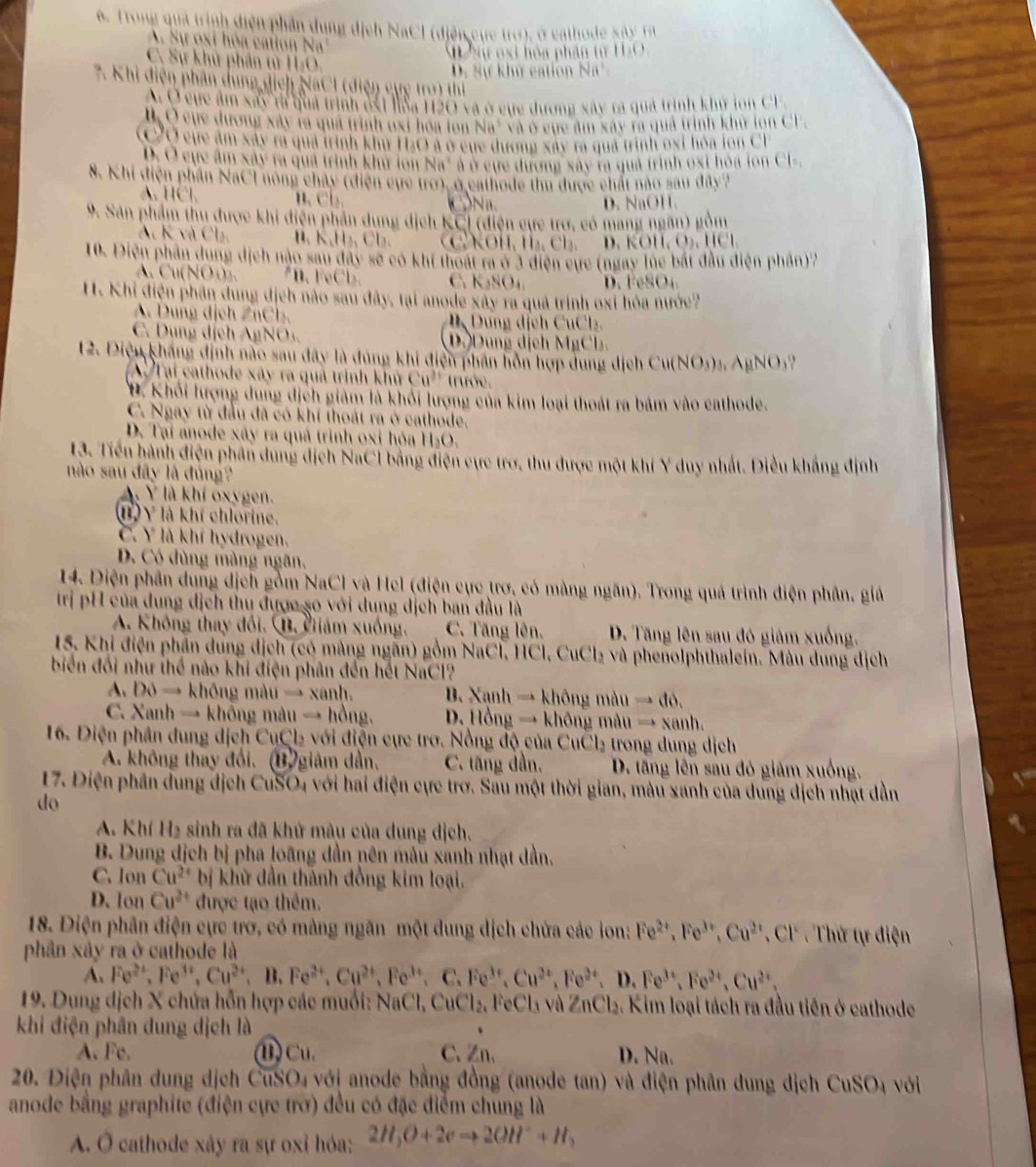 Trong quả trịnh diện phần dung dịch NaCl (điện cực tro), ở cathode sây rà
S ự  o xi  hó a  catio  N
1 Sự oại hóa phần từ HạO,
C. Sự khử phần tử H₂O,
D. Sự khử cation Na*
7. Khi điện phần dung dịch NaCl (điện cực tro) thị
Ở cực âm xãy t quả trịnn đái NSa H2O và ở cựe dương xây ra qua trình khu lon Cr
l Q cục dương xây rà qua trịnh oxt hoa lon Na' và ở cục âm xay rà qua trình khu lồn CF
CỞ cực âm xây ra quả trình khu H₂O a ở cụe dương xây ra qua trình oxt hòa lon Cl
b. O cục âm xây ra qua trình khu lon Na' à ở cụe dương xây ra qua trình oxt hoa lon Cl-
8. Khi điện phần NaCI nong chảy (điện cực trở), ở cathode thu được chất nào sau đây?
A. HCl H cl. CN D. NaOH
9. Sản phẩm thu được khi điện phần dung địch KCI (điện cực trợ, có mang ngân) gồm
A. K và Ch B.  K,H₂ C l .  KOH, H₃, Cl₃. NO11,0),11Cl
10. Diện phần dung dịch nào sau đây sẽ có khí thoát ra ở 3 điện cực (ngày lúe bắt đầu điện phần)2
CuN O C. KSO₄ D. FeSO₄
1. Khi điện phần dung địch nào sau đây, tại anode xây ra quả trình oxỉ hóa nước?
A. Dung dịch ZnCl. ng dịch CuCl
C. Dụng dịch AgNO D Dung dịch MgCl.
12. Điệu kháng định nào sau đây là đúng khi điện phân hỗn hợp dung dịch Cu(NO_3)_3 AgNO₃?
AT ại cathode xây ra quả trình khủ Cu^(31) trướe.
Đ. Khối lượng dung dịch giám là khỏi lượng của kim loại thoát ra bám vào cathode.
C. Ngay từ đầu đã có khí thoát ra ở cathode.
D. Tại anode xây ra quả trình oxỉ hóa H₂O.
13. Tiến hành điện phân dung dịch NaCI bằng điện cực trợ, thu được một khí Y duy nhất. Diều khẳng định
nào sau dây là đúng?
A. Ý là khí oxygen.
B) Y là khí chlorine.
C. Y là khí hydrogen.
D. Có dùng màng ngãn,
14. Diện phần dụng dịch gồm NaCl và Hel (điện cực trơ, có màng ngăn). Trong quả trình điện phân, giả
trị pH của dung địch thu được so với dung dịch ban đầu là
A. Không thay đổi. B. Giám xuống, C. Tăng lên. D. Tăng lên sau đó giám xuống.
15. Khi điện phần dung dịch (có màng ngãn) gồm NaCl, HCl, CuCl₂ và phenolphthalein. Màu dung dịch
biển đối như thể nào khi điện phân đến hết NaCl?
A. Đô → không màu → xanh.  B. Xanh → không màu Rightarrow d
C. Xanh → không màu → hồng. D. Hồng → không mâu → xanh.
16. Điện phân dung dịch CụCl₂ với điện cực trơ. Nồng độ của CuCl₂ trong dung dịch
A. không thay đổi. (B giám dần, C. tăng dần. D. tăng lên sau đó giám xuống,
17. Điện phần dung địch CuSO4 với hai điện cực trơ. Sau một thời gian, màu xanh của dung địch nhạt dẫn
do
A. Khí H₂ sinh ra đã khử màu của dung dịch.
B. Dung dịch bị pha loãng dần nên màu xanh nhạt dần.
C. Ion Cu^(2+) bị khử dần thành đồng kim loại.
D. Ion Cu^(2+) được tạo thêm.
18. Diện phân điện cực trơ, có màng ngãn một dung dịch chứa các ion: Fe^(2+),Fe^(3+),Cu^(2+),Cl^- Thứ tự điện
phân xây ra ở cathode là
A. Fe^(2+),Fe^(3+),Cu^(2+),B,Fe^(3+),Cu^(2+),Fe^(3+),C.Fe^(3+),Cu^(2+),Fe^(3+),Fe^(3+),Fe^(2+),Cu^(2+),
19. Dung dịch X chứa hỗn hợp các muối: NaCl, CuCl_2 FeCl₃ và Z nCl 2. Kim loại tách ra đầu tiên ở cathode
khi điện phần dung dịch là
A. Fe. ① Cu. C、Zn、 D. Na.
20. Điện phân dung dịch CuSO₄ vớị anode bằng đồng (anode tan) và điện phân dung dịch CuSO₄ với
anode bằng graphite (điện cực trờ) đều có đặc điểm chung là
A. Ô cathode xây ra sự oxỉ hóa: 2H_3O+2eto 2OH^-+H_2
