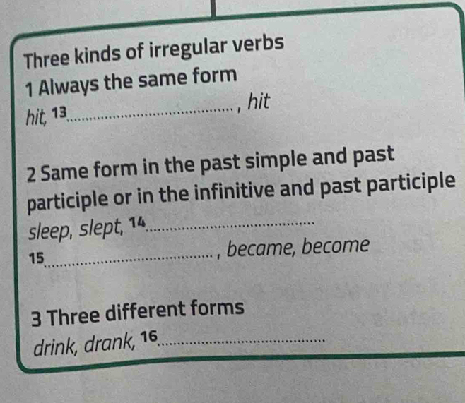 Three kinds of irregular verbs 
1 Always the same form 
hit, 13 _ , hit 
2 Same form in the past simple and past 
participle or in the infinitive and past participle 
sleep, slept, 14._
15 _ , became, become 
3 Three different forms 
drink, drank, 16,_