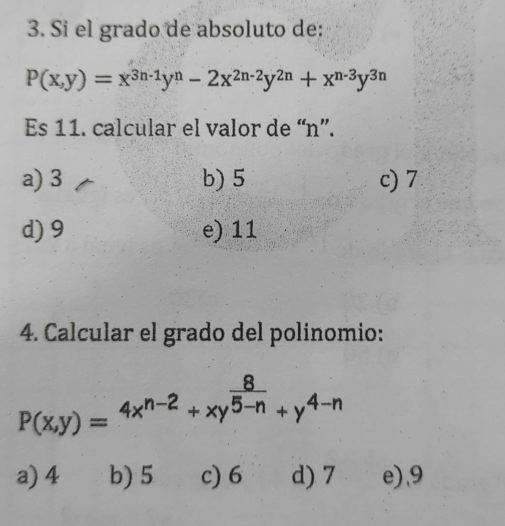 Si el grado de absoluto de:
P(x,y)=x^(3n-1)y^n-2x^(2n-2)y^(2n)+x^(n-3)y^(3n)
Es 11. calcular el valor de “ n ”.
a) 3 b) 5 c) 7
d) 9 e) 11
4. Calcular el grado del polínomio:
P(x,y)=4x^(n-2)+xy^(frac 8)5-n+y^(4-n)
a) 4 b) 5 c) 6 d) 7 e), 9