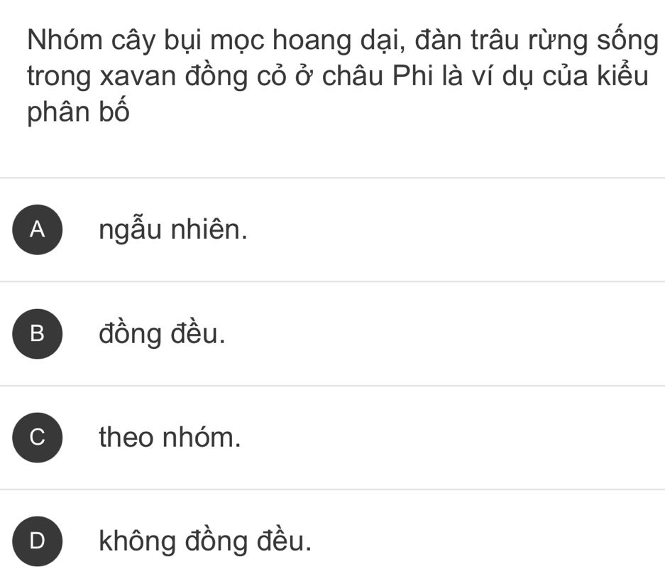 Nhóm cây bụi mọc hoang dại, đàn trâu rừng sống
trong xavan đồng cỏ ở châu Phi là ví dụ của kiểu
phân bố
A ngẫu nhiên.
B đồng đều.
theo nhóm.
không đồng đều.