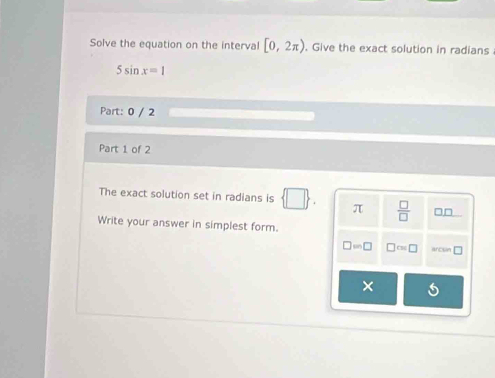 Solve the equation on the interval [0,2π ). Give the exact solution in radians
5sin x=1
Part: 0 / 2 
Part 1 of 2 
The exact solution set in radians is  □  π  □ /□   □ 
Write your answer in simplest form.
□ =□ □ cst□ arcsin 
×