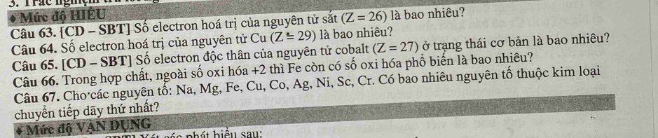 Trac nghçm 
Mức độ HIÊU 
Câu 63. [CD - SBT] Số electron hoá trị của nguyên tử sắt (Z=26) là bao nhiêu? 
Câu 64. Số electron hoá trị của nguyên tử Cu (Z=29) là bao nhiêu? 
Câu 65. [CD - SBT] Số electron độc thân của nguyên tử cobalt (Z=27) ở trạng thái cơ bản là bao nhiêu? 
Câu 66. Trong hợp chất, ngoài số oxi hóa +2 thì Fe còn có số oxi hóa phổ biến là bao nhiêu? 
Câu 67. Cho·các nguyên tố: Na, Mg, Fe, Cu, Co, Ag, Ni, Sc, Cr. Có bao nhiêu nguyên tố thuộc kim loại 
chuyển tiếp dãy thứ nhất? 
Mức độ VậN DụNG 
á 6 phát biểu sau: