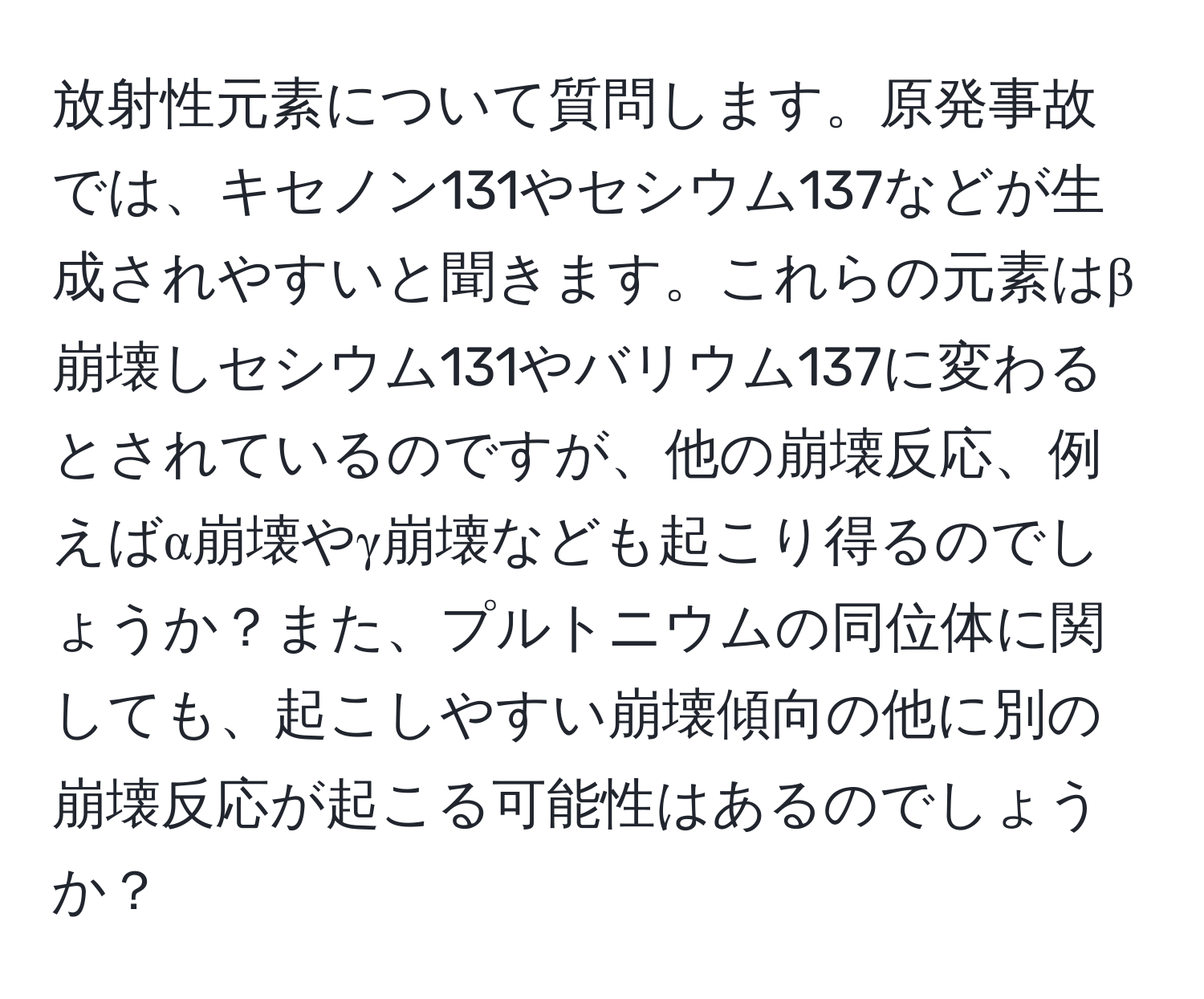 放射性元素について質問します。原発事故では、キセノン131やセシウム137などが生成されやすいと聞きます。これらの元素はβ崩壊しセシウム131やバリウム137に変わるとされているのですが、他の崩壊反応、例えばα崩壊やγ崩壊なども起こり得るのでしょうか？また、プルトニウムの同位体に関しても、起こしやすい崩壊傾向の他に別の崩壊反応が起こる可能性はあるのでしょうか？