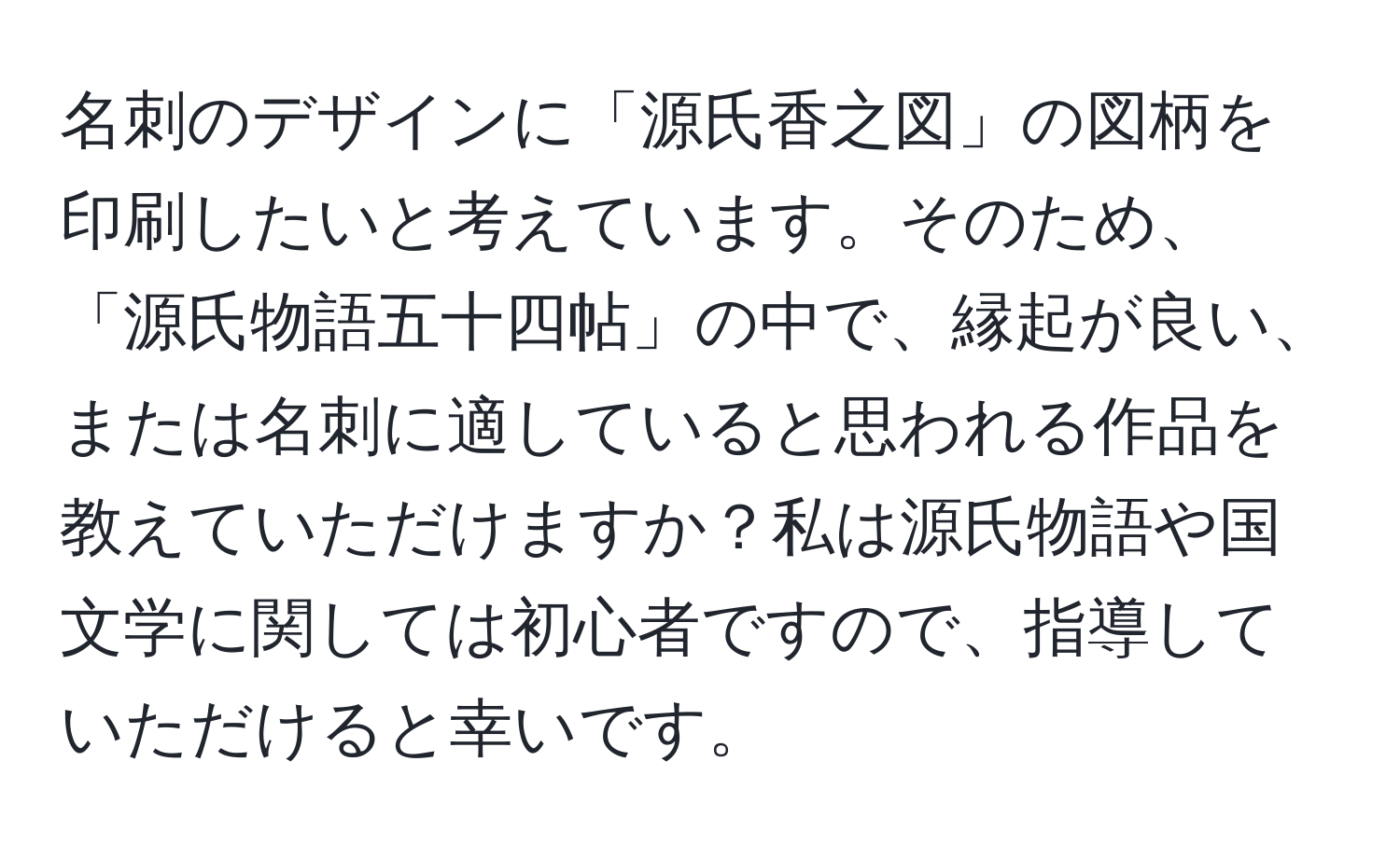 名刺のデザインに「源氏香之図」の図柄を印刷したいと考えています。そのため、「源氏物語五十四帖」の中で、縁起が良い、または名刺に適していると思われる作品を教えていただけますか？私は源氏物語や国文学に関しては初心者ですので、指導していただけると幸いです。