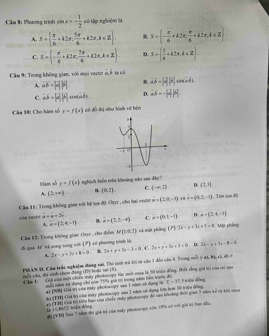 Phương trình sin x=- 1/2  có tập nghiệm là
A. S=  π /6 +k2π ; 5π /6 +k2π ,k∈ Z . B. S= - π /6 +k2π ; π /6 +k2π ,k∈ Z .
C. S= - π /6 +k2π ; 7π /6 +k2π ,k∈ Z . D. S=  1/6 +k2π ,k∈ Z .
Câu 9: Trong không gian, với mọi vectơ vector a,vector b ta có
A. vector a.vector b=|vector a|.|vector b|.
B. vector a.vector b=|vector a|.|vector b|.sin (vector a.vector b).
C. vector a.vector b=|vector a|.|vector b|.cos (vector a.vector b).
D. vector a.vector b=-|vector a|.|vector b|.
Câu 10: Cho hàm số y=f(x) có đồ thị như hình vẽ bên
Hàm số y=f(x) nghịch biến trên khoảng nào sau đây?
C. (-∈fty ;2). D. (2;3).
A. (2;+∈fty ).
B. (0;2).
Câu 11: Trong không gian với hệ tọa độ Oxyz , cho hai vectơ vector u=(2;0;-3) và vector v=(0;2;-1). Tìm tọa độ
của vectơ vector a=vector u+2vector v.
A. vector a=(2;4;-1). B. vector a=(2;2;-4). C. vector a=(0;1;-1). D. vector a=(2;4;-5).
Câu 12: Trong không gian Oxyz , cho điểm M(1;0;2) và mặt phắng (P):2x-y+3z+5=0. Mặt phẳng
đi qua M và song song với (P) có phương trình là:
A. 2x-y+3z+8=0. B. 2x+y+3z-3=0. C. 2x+y+3z+3=0 D. 2x-y+3z-8=0.
PHÀN II. Câu trắc nghiệm đúng sai. Thí sinh trả lời từ câu 1 đến câu 4. Trong mỗi ý a), b), c), d) ở
mỗi câu, thí sinh chọn đúng (Đ) hoặc sai (S).
Cầu 1: 'Giá của một chiếc máy photocopy lúc mới mua là 50 triệu đồng. Biết rằng giá trị của nó sau
mỗi năm sử dụng chỉ còn 75% giá trị trong năm liền trước đó.
a) [NB] Giá trị của máy photocopy sau 1 năm sử dụng là: T_1=37 , 5 triệu đồng.
b) [TH] Giá trị của máy photocopy sau 2 năm sử dụng lớn hơn 30 triệu đồng.
c) [TH] Giá trị tiêu hao của chiếc máy photocopy đó sau khoảng thời gian 5 năm kề từ khi mua
là 11,8652 triệu đồng.
d) [VD] Sau 7 năm thì giá trị của máy photocopy còn 10% có với giá trị ban đầu.