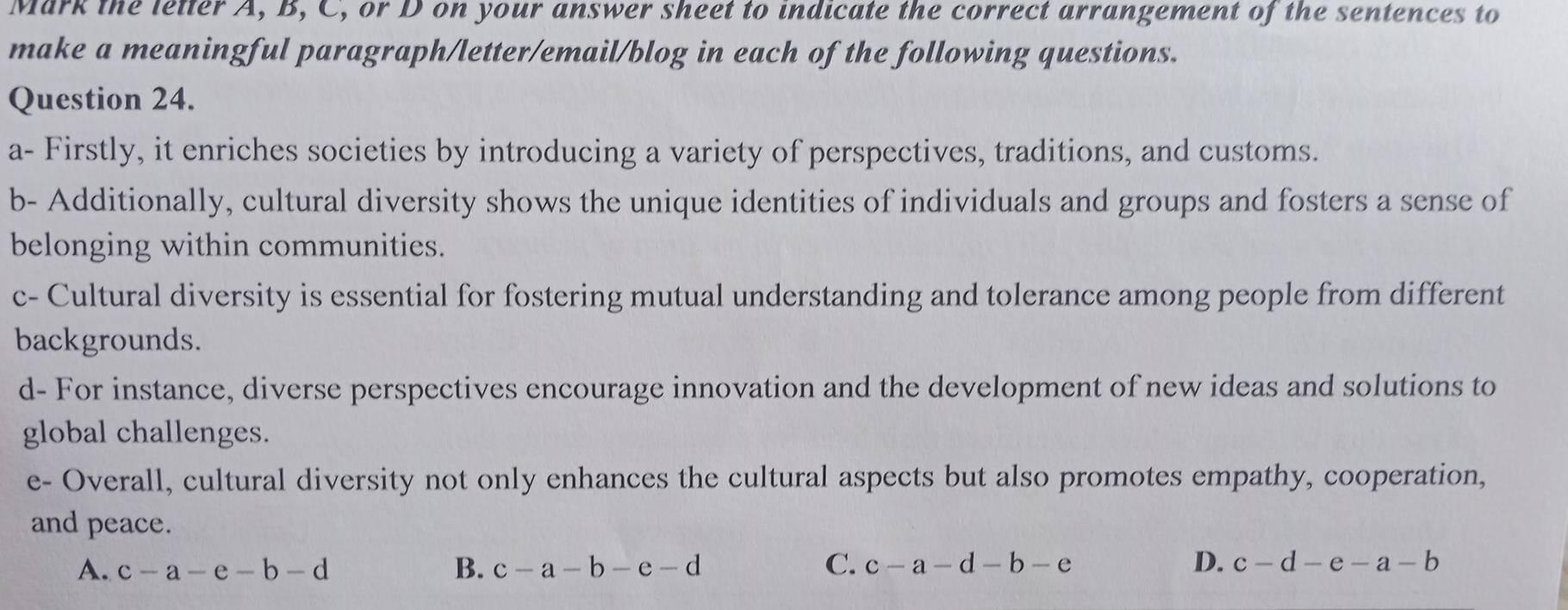 Mark the letter A, B, C, or D on your answer sheet to indicate the correct arrangement of the sentences to
make a meaningful paragraph/letter/email/blog in each of the following questions.
Question 24.
a- Firstly, it enriches societies by introducing a variety of perspectives, traditions, and customs.
b- Additionally, cultural diversity shows the unique identities of individuals and groups and fosters a sense of
belonging within communities.
c- Cultural diversity is essential for fostering mutual understanding and tolerance among people from different
backgrounds.
d- For instance, diverse perspectives encourage innovation and the development of new ideas and solutions to
global challenges.
e- Overall, cultural diversity not only enhances the cultural aspects but also promotes empathy, cooperation,
and peace.
A. c-a-e-b-d B. c-a-b-e-d C. c-a-d-b-e D. c-d-e-a-b