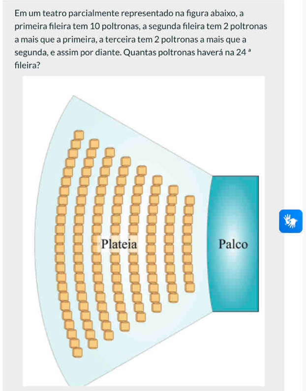 Em um teatro parcialmente representado na fgura abaixo, a 
primeira fleira tem 10 poltronas, a segunda fleira tem 2 poltronas 
a mais que a primeira, a terceira tem 2 poltronas a mais que a 
segunda, e assim por diante. Quantas poltronas haverá na 24^a
fleira?