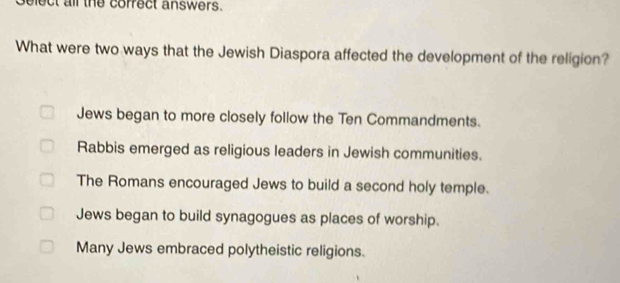 Gelect all the correct answers.
What were two ways that the Jewish Diaspora affected the development of the religion?
Jews began to more closely follow the Ten Commandments.
Rabbis emerged as religious leaders in Jewish communities.
The Romans encouraged Jews to build a second holy temple.
Jews began to build synagogues as places of worship.
Many Jews embraced polytheistic religions.