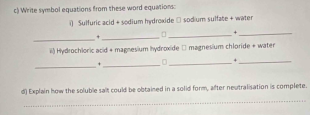 Write symbol equations from these word equations: 
i) Sulfuric acid + sodium hydroxide □ sodium sulfate + water 
_ 
_+ 
_+_ 
ii) Hydrochloric acid + magnesium hydroxide □ magnesium chloride + water 
_+ 
_+_ 
_ 
d) Explain how the soluble salt could be obtained in a solid form, after neutralisation is complete. 
_