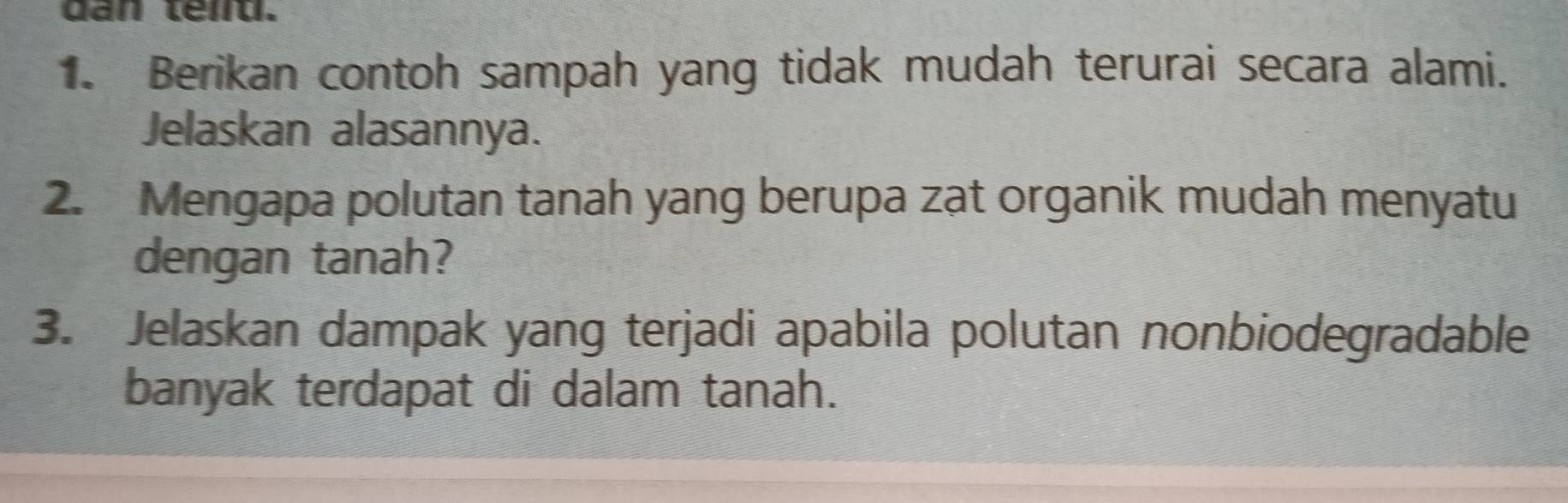 dan téi. 
1. Berikan contoh sampah yang tidak mudah terurai secara alami. 
Jelaskan alasannya. 
2. Mengapa polutan tanah yang berupa zat organik mudah menyatu 
dengan tanah? 
3. Jelaskan dampak yang terjadi apabila polutan nonbiodegradable 
banyak terdapat di dalam tanah.