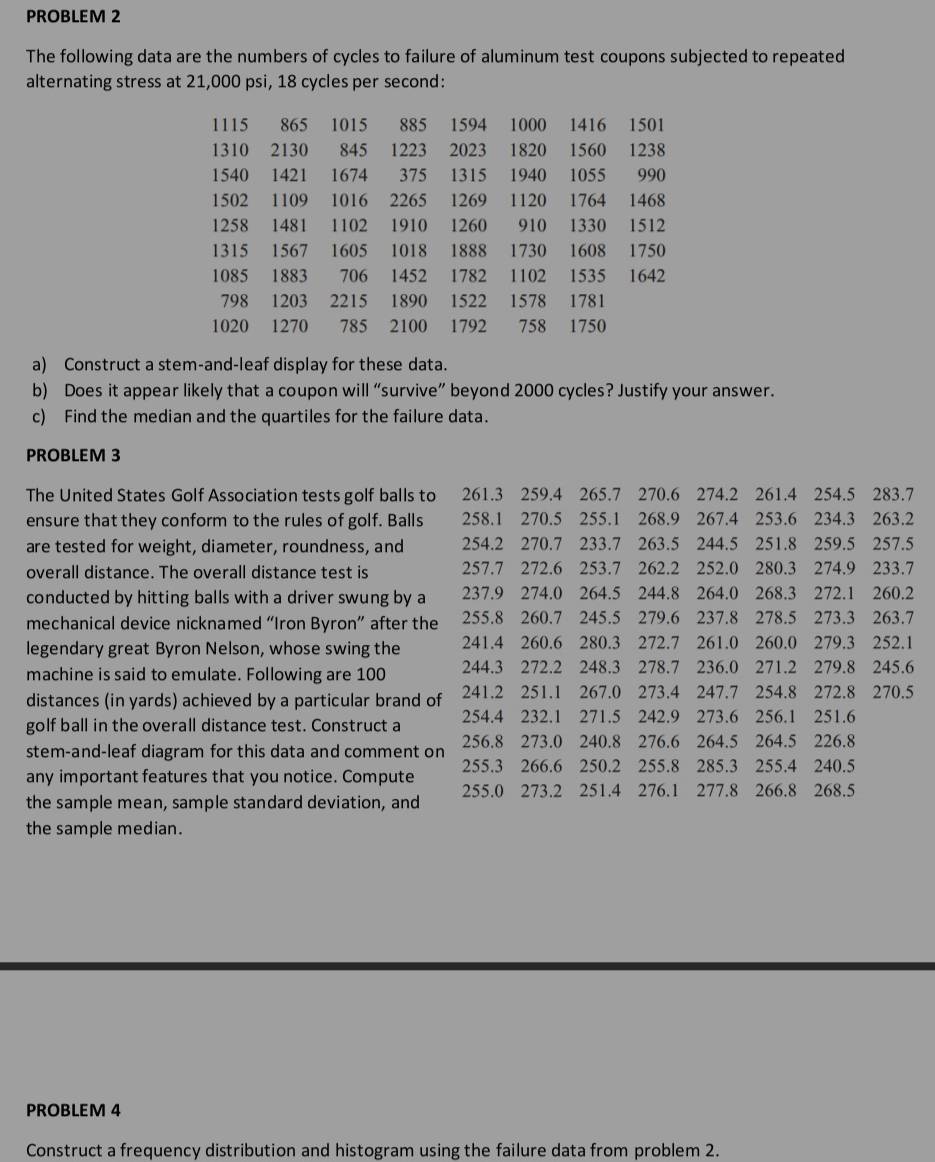 PROBLEM 2
The following data are the numbers of cycles to failure of aluminum test coupons subjected to repeated
alternating stress at 21,000 psi, 18 cycles per second:
1115 865 1015 885 1594 1000 1416 1501
1310 2130 845 1223 2023 1820 1560 1238
1540 1421 1674 375 1315 1940 1055 990
1502 1109 1016 2265 1269 1120 1764 1468
1258 1481 1102 1910 1260 910 1330 1512
1315 1567 1605 1018 1888 1730 1608 1750
1085 1883 706 1452 1782 1102 1535 1642
798 1203 2215 1890 1522 1578 1781
1020 1270 785 2100 1792 758 1750
a) Construct a stem-and-leaf display for these data.
b) Does it appear likely that a coupon will “survive” beyond 2000 cycles? Justify your answer.
c) Find the median and the quartiles for the failure data.
PROBLEM 3
The United States Golf Association tests golf balls to 261.3 259.4 265.7 270.6 274.2 261.4 254.5 283.7
ensure that they conform to the rules of golf. Balls 258.1 270.5 255.1 268.9 267.4 253.6 234.3 263.2
are tested for weight, diameter, roundness, and 254.2 270.7 233.7 263.5 244.5 251.8 259.5 257.5
overall distance. The overall distance test is 257.7 272.6 253.7 262.2 252.0 280.3 274.9 233.7
conducted by hitting balls with a driver swung by a 237.9 274.0 264.5 244.8 264.0 268.3 272.1 260.2
mechanical device nicknamed “Iron Byron” after the 255.8 260.7 245.5 279.6 237.8 278.5 273.3 263.7
legendary great Byron Nelson, whose swing the 241.4 260.6 280.3 272.7 261.0 260.0 279.3 252.1
machine is said to emulate. Following are 100 244.3 272.2 248.3 278.7 236.0 271.2 279.8 245.6
distances (in yards) achieved by a particular brand of 241.2 251.1 267.0 273.4 247.7 254.8 272.8 270.5
golf ball in the overall distance test. Construct a 254.4 232.1 271.5 242.9 273.6 256.1 251.6
stem-and-leaf diagram for this data and comment on 256.8 273.0 240.8 276.6 264.5 264.5 226.8
any important features that you notice. Compute 255.3 266.6 250.2 255.8 285.3 255.4 240.5
the sample mean, sample standard deviation, and 255.0 273.2 251.4 276.1 277.8 266.8 268.5
the sample median.
PROBLEM 4
Construct a frequency distribution and histogram using the failure data from problem 2.