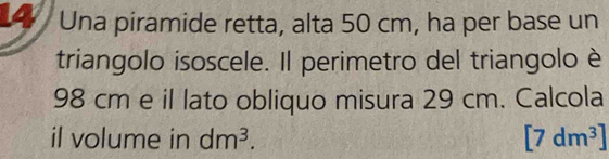 Una piramide retta, alta 50 cm, ha per base un 
triangolo isoscele. Il perimetro del triangolo è
98 cm e il lato obliquo misura 29 cm. Calcola 
il volume in dm^3. [7dm^3]