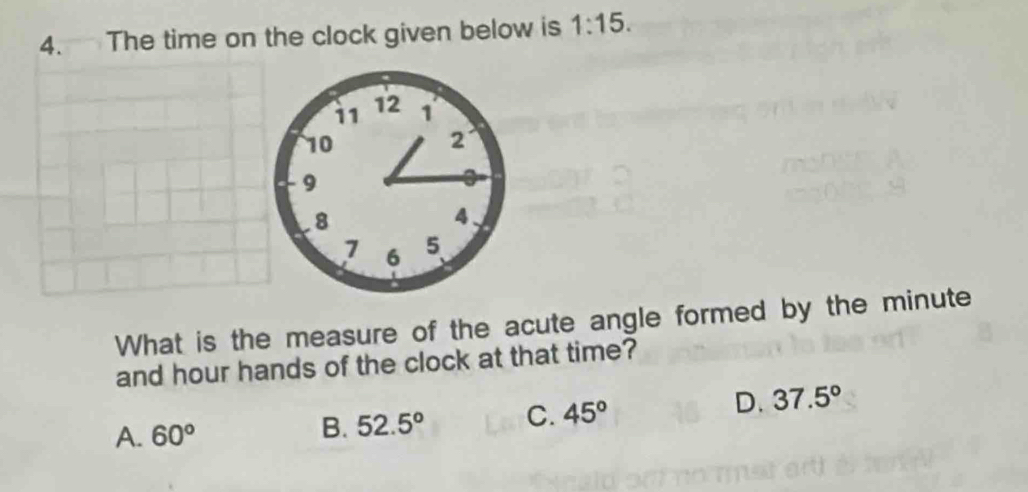 The time on the clock given below is 1:15. 
What is the measure of the acute angle formed by the minute
and hour hands of the clock at that time?
A. 60° B. 52.5° C. 45°
D. 37.5°