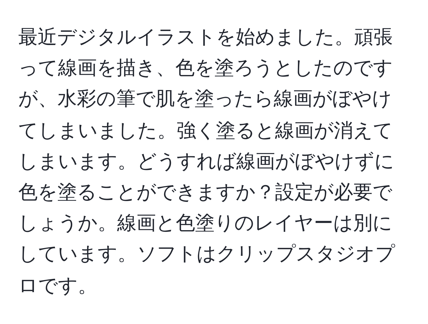 最近デジタルイラストを始めました。頑張って線画を描き、色を塗ろうとしたのですが、水彩の筆で肌を塗ったら線画がぼやけてしまいました。強く塗ると線画が消えてしまいます。どうすれば線画がぼやけずに色を塗ることができますか？設定が必要でしょうか。線画と色塗りのレイヤーは別にしています。ソフトはクリップスタジオプロです。