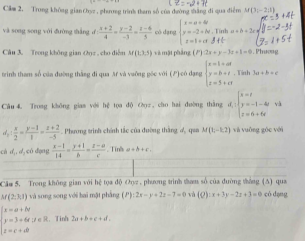 Trong không gian Oxyz , phương trình tham số của đường thắng đi qua điểm M(3;-2:1)
và song song với đường thẳng d :  (x+2)/4 = (y-2)/-3 = (z-6)/5  có dạng beginarrayl x=a+4t y=-2+bt, z=1+ctendarray.. Tính a+b+2c
Câu 3. Trong không gian Oxyz , cho điểm M (1:3:5) và mặt phẳng (P) : 2x+y-3z+1=0. Phương
trình tham số của đường thẳng đi qua M và vuông góc với (P) có dạng beginarrayl x=1+at y=b+t z=5+ctendarray.. Tính 3a+b+c
Câu  4. Trong không gian với hệ tọa độ Oxyz , cho hai đường thẳng d_1:beginarrayl x=t y=-1-4t z=6+6tendarray. và
d_2: x/2 = (y-1)/1 = (z+2)/-5 . Phương trình chính tắc của đường thắng đ qua M(1;-1;2) và vuông góc với
cá d_1,d_2 có dạng  (x-1)/14 = (y+1)/b = (z-a)/c . Tính a+b+c.
Câu 5. Trong không gian với hệ tọa độ Oxyz , phương trình tham số của đường thắng (△) qua
M(2;3;1) và song song với hai mặt phẳng (P) : 2x-y+2z-7=0 và (Q):x+3y-2z+3=0 có dạng
beginarrayl x=a+bt y=3+6t;t∈ R, z=c+dtendarray. 、Tính 2a+b+c+d.