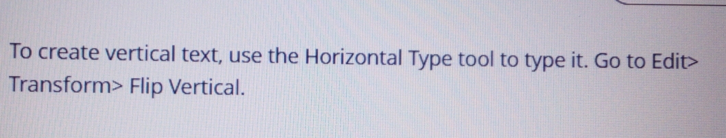 To create vertical text, use the Horizontal Type tool to type it. Go to Edit> 
Transform> Flip Vertical.