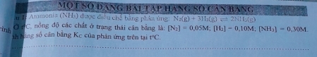 Một Số đạng bài tập hàng Số Căn bàng 
# Iỉ Ammonia (NHs) được điều chế bằng phân ủng: N_2(g)+3H_2(g)leftharpoons 2NH_3(g)
Ở PC, nồng độ các chất ở trang thái cân bằng là: 
inh [N_2]=0,05M; [H_2]=0,10M; [NH_3]=0,30M. 
nh hàng số cân bằng Kc của phản ứng trên tại r°C.