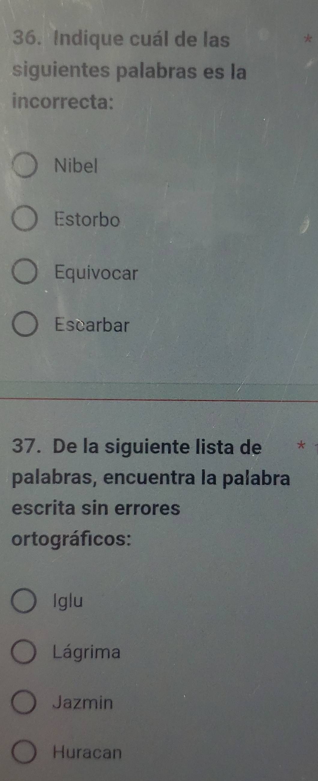 Indique cuál de las
siguientes palabras es la
incorrecta:
Nibel
Estorbo
Equivocar
Escarbar
37. De la siguiente lista de
palabras, encuentra la palabra
escrita sin errores
ortográficos:
Iglu
Lágrima
Jazmin
Huracan