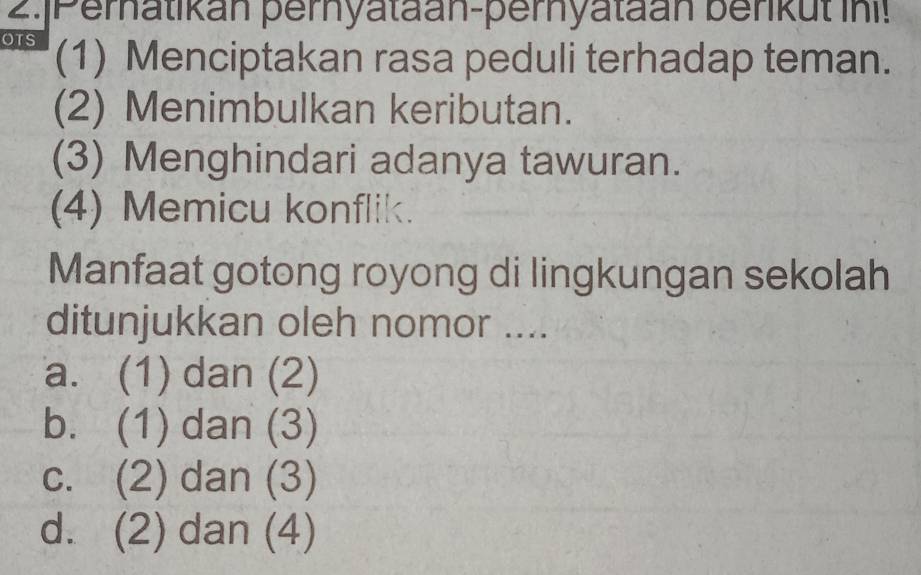 2.|Peratikan pernyataan-pernyataan benkut ini!
OTS (1) Menciptakan rasa peduli terhadap teman.
(2) Menimbulkan keributan.
(3) Menghindari adanya tawuran.
(4) Memicu konflik.
Manfaat gotong royong di lingkungan sekolah
ditunjukkan oleh nomor ....
a. (1) dan (2)
b. (1) dan (3)
c. (2) dan (3)
d. (2) dan (4)