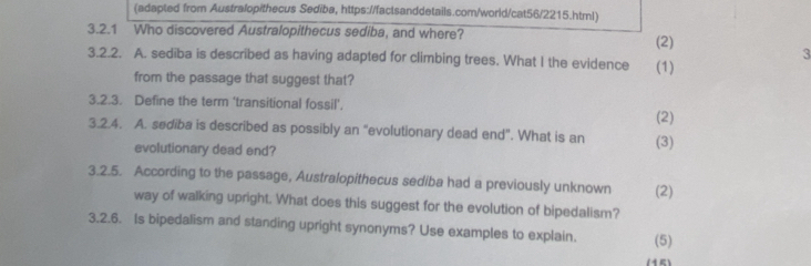 (adapted from Australopithecus Sediba, https://factsanddetails.com/world/cat56/2215.html) 
3.2.1 Who discovered Australopithecus sediba, and where? (2) 
3 
3.2.2. A. sediba is described as having adapted for climbing trees. What I the evidence (1) 
from the passage that suggest that? 
3.2.3. Define the term ‘transitional fossil', 
(2) 
3.2.4. A. sediba is described as possibly an “evolutionary dead end”. What is an (3) 
evolutionary dead end? 
3.2.5. According to the passage, Australopithecus sediba had a previously unknown (2) 
way of walking upright. What does this suggest for the evolution of bipedalism? 
3.2.6. Is bipedalism and standing upright synonyms? Use examples to explain. (5) 
(15)