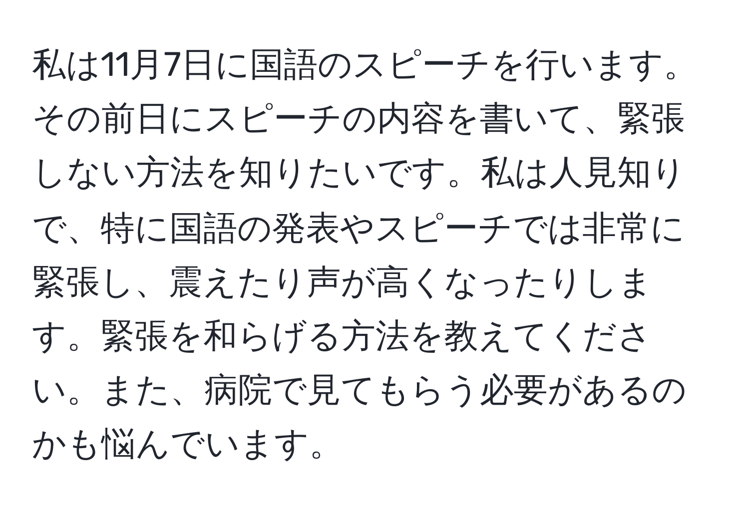 私は11月7日に国語のスピーチを行います。その前日にスピーチの内容を書いて、緊張しない方法を知りたいです。私は人見知りで、特に国語の発表やスピーチでは非常に緊張し、震えたり声が高くなったりします。緊張を和らげる方法を教えてください。また、病院で見てもらう必要があるのかも悩んでいます。