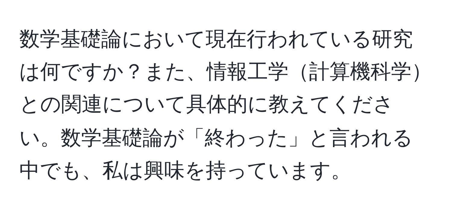 数学基礎論において現在行われている研究は何ですか？また、情報工学計算機科学との関連について具体的に教えてください。数学基礎論が「終わった」と言われる中でも、私は興味を持っています。