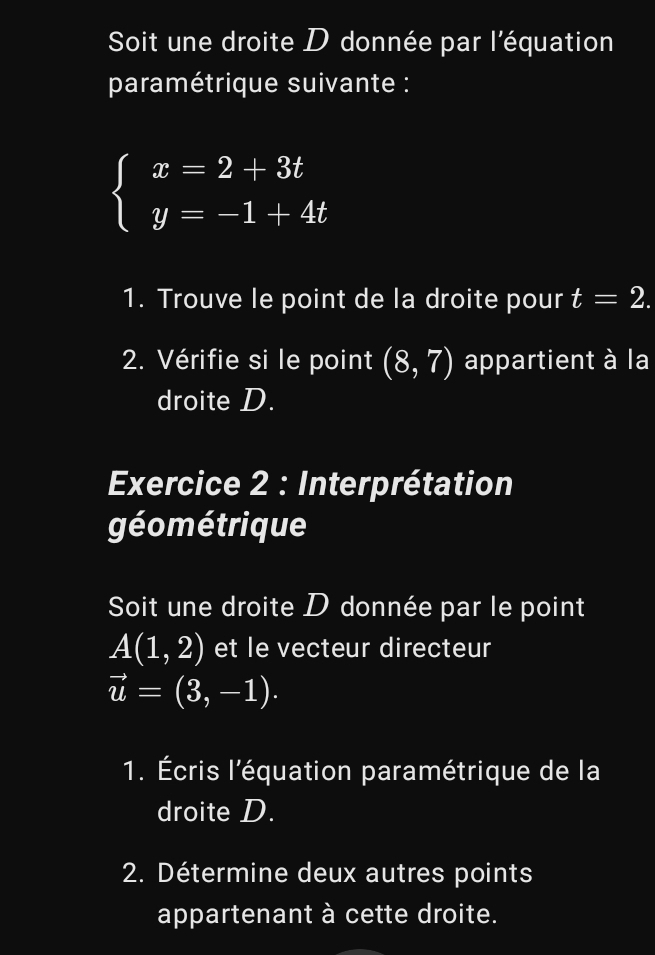 Soit une droite D donnée par l'équation 
paramétrique suivante :
beginarrayl x=2+3t y=-1+4tendarray.
1. Trouve le point de la droite pour t=2. 
2. Vérifie si le point (8,7) appartient à la 
droite D. 
Exercice 2 : Interprétation 
géométrique 
Soit une droite D donnée par le point
A(1,2) et le vecteur directeur
vector u=(3,-1). 
1. Écris l'équation paramétrique de la 
droite D. 
2. Détermine deux autres points 
appartenant à cette droite.