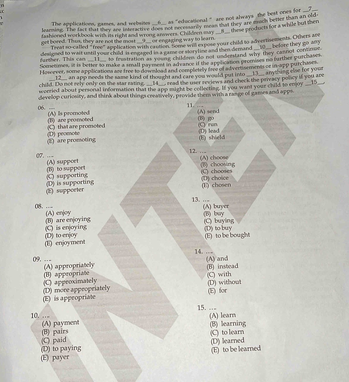 The applications, games, and websites __6__ as "educational " are not always the best ones for __7__
1
learning. The fact that they are interactive does not necessarily mean that they are much better than an old-
fashioned workbook with its right and wrong answers. Children may __8__ these products for a while but then
get bored. Thus, they are not the most __9__ or engaging way to learn.
Treat so-called “free” application with caution. Some will expose your child to advertisements. Others are
designed to wait until your child is engaged in a game or storyline and then demand __10__ before they go any
further. This can __11__ to frustration as young children do not understand why they cannot continue.
Sometimes, it is better to make a small payment in advance if the application promises no further purchases.
However, some applications are free to download and completely free of advertisements or in-app purchases.
__12__ an app needs the same kind of thought and care you would put into __13__ anything else for your
child. Do not rely only on the star rating. __14__, read the user reviews and check the privacy policy if you are
worried about personal information that the app might be collecting. If you want your child to enjoy __15__,
develop curiosity, and think about things creatively, provide them with a range of games and apps.
06. .... 11. …
(A) Is promoted (A) send
(B) are promoted (B) go
(C) that are promoted (C) run
(D) promote (D) lead
(E) are promoting (E) shield
07. …. 12. . . ..
(A) support (A) choose
(B) to support (B) choosing
(C) supporting (C) chooses
(D) is supporting (D) choice
(E) supporter (E) chosen
13. ….
08. …. (A) buyer
(A) enjoy
(B) are enjoying (B) buy
(C) buying
(C) is enjoying
(D) to buy
(D) to enjoy
(E) enjoyment (E) to be bought
14. . ..
09. .  .. (A) and
(A) appropriately
(B) appropriate (B) instead
(C) approximately (C) with
(D) more appropriately (D) without
(E) is appropriate (E) for
15. ….
10. .  .. (A) learn
(A) payment
(B) pairs (B) learning
(C) paid (C) to learn
(D) to paying (D) learned
(E) payer (E) to be learned