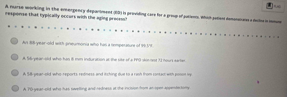 A FLAG
A nurse working in the emergency department (ED) is providing care for a group of patients. Which patient demonstrates a decline in immune
response that typically occurs with the aging process?
An 88-year-old with pneumonia who has a temperature of 99.5°F.
A 56-year-old who has 8 mm induration at the site of a PPD skin test 72 hours earlier.
A 58-year -old who reports redness and itching due to a rash from contact with poison ivy.
A 70-year -old who has swelling and redness at the incision from an open appendectomy.