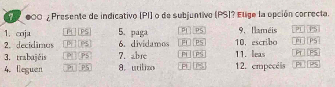 000 ¿Presente de indicativo (PI) o de subjuntivo (PS)? Elige la opción correcta. 
1. coja PI PS 5. paga PI PS 9. llaméis PIPS 
2. decidimos PI PS 6. dividamos PLPS 10. escribo PIPS 
3. trabajéis PI]PS 7. abre PI PS 11. leas PI PS 
4. lleguen PI PS 8. utilizo PI PS 12. empecéis PI PS