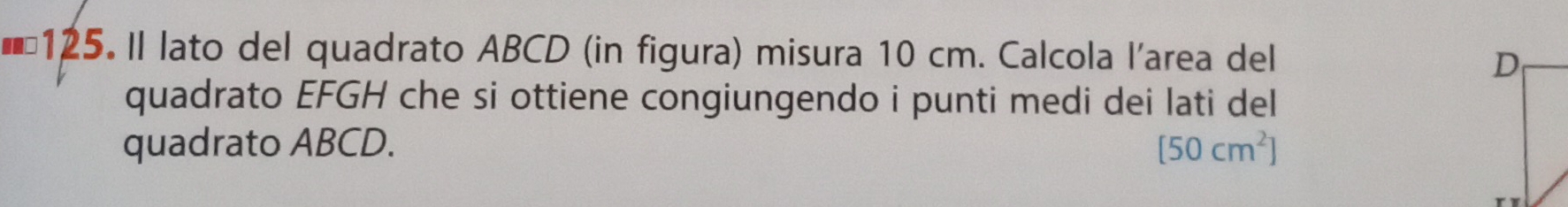 ID 125. Il lato del quadrato ABCD (in figura) misura 10 cm. Calcola l'area del 
quadrato EFGH che si ottiene congiungendo i punti medi dei lati del 
quadrato ABCD. [50cm^2]