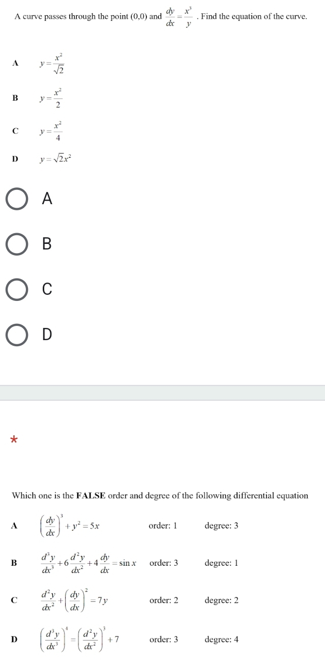 A curve passes through the point (0,0) and  dy/dx = x^3/y . Find the equation of the curve.
A y= x^2/sqrt(2) 
B y= x^2/2 
C y= x^2/4 
D y=sqrt(2)x^2
A
B
C
D
*
Which one is the FALSE order and degree of the following differential equation
A ( dy/dx )^3+y^2=5x order: 1 degree: 3
B  d^3y/dx^3 +6 d^2y/dx^2 +4 dy/dx =sin x order: 3 degree: 1
C  d^2y/dx^2 +( dy/dx )^2=7y order: 2 degree: 2
D ( d^3y/dx^3 )^4=( d^2y/dx^2 )^3+7 order: 3 degree: 4