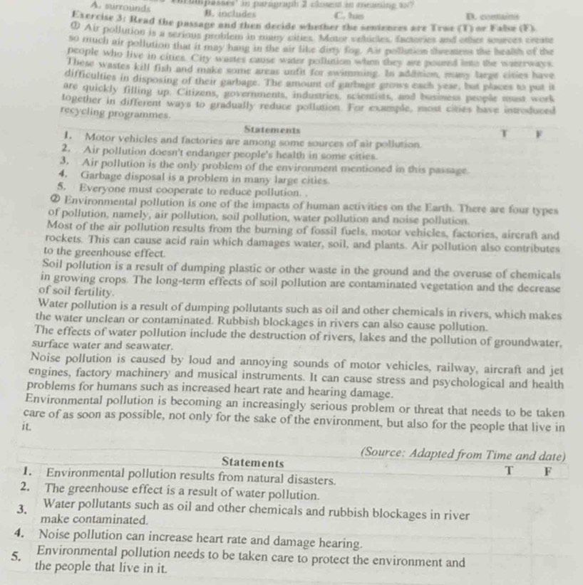 oumpasses' in paragraph 2 closet in meaming as?
A. surrounds B. includes
C. tus D. conains
Exercise 3: Read the passage and then decide whether the seniences are Trae (T) or False (F).
0 Air pollution is a serious problem in many cities. Moter vehicles, Euctories and other sources creats
so much air pollution that it may hang in the air like diy fog. Ait pollution thremees the healsh of the
people who live in cities. City wastes cause water pollution when they are poured into the waserways.
These wastes kill fish and make some areas untit for swimming. In adaision, many large cisies have
difficulties in disposing of their garbage. The amount of garbage grows each yese, but places to put it
are quickly filling up. Citizens, governments, industries, scientists, and business people usust work
together in different ways to gradually reduce pollution. For example, most cities have introduced
recycling programmes.
Statements
T F
1. Motor vehicles and factories are among some sources of air pollution.
2. Air pollution doesn't endanger people's health in some cities.
3. Air pollution is the only problem of the environment mentioned in this passage
4. Garbage disposal is a problem in many large cities
5. Everyone must cooperate to reduce pollution. .
② Environmental pollution is one of the impacts of human activities on the Earth. There are four types
of pollution, namely, air pollution, soil pollution, water pollution and noise pollution.
Most of the air pollution results from the burning of fossil fuels, motor vehicles, factories, aircraft and
rockets. This can cause acid rain which damages water, soil, and plants. Air pollution also contributes
to the greenhouse effect.
Soil pollution is a result of dumping plastic or other waste in the ground and the overuse of chemicals
in growing crops. The long-term effects of soil pollution are contaminated vegetation and the decrease
of soil fertility.
Water pollution is a result of dumping pollutants such as oil and other chemicals in rivers, which makes
the water unclean or contaminated. Rubbish blockages in rivers can also cause pollution.
The effects of water pollution include the destruction of rivers, lakes and the pollution of groundwater,
surface water and seawater.
Noise pollution is caused by loud and annoying sounds of motor vehicles, railway, aircraft and jet
engines, factory machinery and musical instruments. It can cause stress and psychological and health
problems for humans such as increased heart rate and hearing damage.
Environmental pollution is becoming an increasingly serious problem or threat that needs to be taken
care of as soon as possible, not only for the sake of the environment, but also for the people that live in
it.
(Source: Adapted from Time and date)
Statements
T F
1. Environmental pollution results from natural disasters.
2. The greenhouse effect is a result of water pollution.
3. Water pollutants such as oil and other chemicals and rubbish blockages in river
make contaminated.
4. Noise pollution can increase heart rate and damage hearing.
5. Environmental pollution needs to be taken care to protect the environment and
the people that live in it.