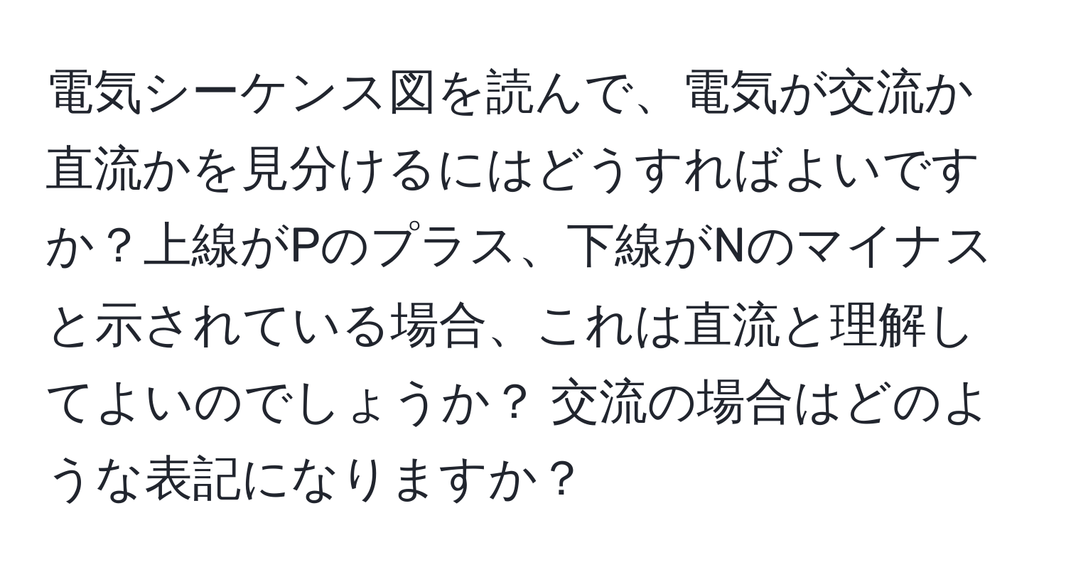 電気シーケンス図を読んで、電気が交流か直流かを見分けるにはどうすればよいですか？上線がPのプラス、下線がNのマイナスと示されている場合、これは直流と理解してよいのでしょうか？ 交流の場合はどのような表記になりますか？