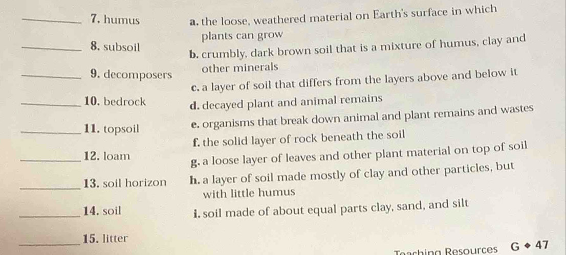 humus a. the loose, weathered material on Earth's surface in which
plants can grow
_8. subsoil
b. crumbly, dark brown soil that is a mixture of humus, clay and
other minerals
_9. decomposers
c. a layer of soil that differs from the layers above and below it
_10. bedrock d. decayed plant and animal remains
_11. topsoil e. organisms that break down animal and plant remains and wastes
f, the solid layer of rock beneath the soil
_12. loam
g, a loose layer of leaves and other plant material on top of soil
_
13. soil horizon h. a layer of soil made mostly of clay and other particles, but
with little humus
_14. soil
i. soil made of about equal parts clay, sand, and silt
_
15. litter
Teaching Resources GLeftrightarrow 47