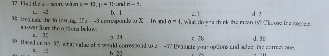 Find the z - score when x=40, mu =30 and sigma =5.
a. -2 b. -1 c. 1 d. 2
38. Evaluate the following: If z=-3 corresponds to X=16 and sigma =4 , what do you think the mean is? Choose the correct
answer from the options below.
a. 20 b. 24 c. 28 d. 30
39. Based on no. 37, what value of x would correspond to z=-3 ? Evaluate your options and select the correct one.
a. 15 b. 20 c 25
d 30