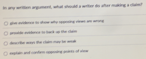 in any written argument, what should a writer do after making a claim?
give evidence to show why opposing views are wrong
provide evidence to back up the claim
describe ways the claim may be weak .
explain and confirm opposing points of view