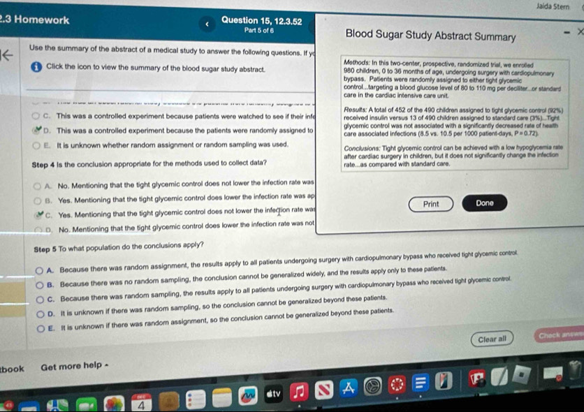 Jaida Stern
.3 Homework Question 15, 12.3.52
Part 5 of 6 Blood Sugar Study Abstract Summary
Use the summary of the abstract of a medical study to answer the following questions. If yo
Method's: In this two-center, prospective, randomized trial, we enrolled
Click the icon to view the summary of the blood sugar study abstract. 980 children, 0 to 36 months of age, undergoing surgery with cardiopulmonary
bypass. Patients were randomly assigned to either tight glycemic
_control...targeting a blood glucose level of 80 to 110 mg per deciliter...or standard
care in the cardiac intensive care unit.
Resuits: A total of 452 of the 490 children assigned to tight glycemic control (92%)
C. This was a controlled experiment because patients were watched to see if their infe received insulin versus 13 of 490 children assigned to standard care (3%)...Tight
glycemic control was not associated with a significantly decreased rate of health
D. This was a controlled experiment because the patients were randomly assigned to care associated infections (8.5 vs. 10.5 per 1000 patient-days, P=0.72)
E. It is unknown whether random assignment or random sampling was used. Conclusions: Tight glycemic control can be achieved with a low hypoglycemia rate
after cardiac surgery in children, but it does not significantly change the infection
Step 4 is the conclusion appropriate for the methods used to collect data? rate...as compared with standard care.
A. No. Mentioning that the tight glycemic control does not lower the infection rate was
B. Yes. Mentioning that the tight glycemic control does lower the infection rate was ap Print Done
C. Yes. Mentioning that the tight glycemic control does not lower the infection rate was. No. Mentioning that the tight glycemic control does lower the infection rate was not
Step 5 To what population do the conclusions apply?
A. Because there was random assignment, the results apply to all patients undergoing surgery with cardiopulmonary bypass who received tight glycemic control
B. Because there was no random sampling, the conclusion cannot be generalized widely, and the results apply only to these patients.
C. Because there was random sampling, the results apply to all patients undergoing surgery with cardiopulmonary bypass who received light glycemic control.
D. It is unknown if there was random sampling, so the conclusion cannot be generalized beyond these patients.
E. It is unknown if there was random assignment, so the conclusion cannot be generalized beyond these patients.
Clear all Check answs
book Get more help -