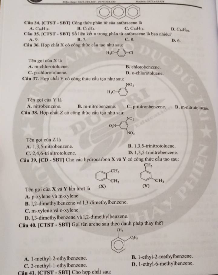 Biện thuại: Bhec
Câu 34. [CTST - SBT] Công thức phân tử của anthracene là
A. C₁₆H18. B. C₁4Hx. C. C_14H_12. D. C_14H_10.
Câu 35. [CTST - SBT] Số liên kết π trong phân tử anthracene là bao nhiêu?
A. 9. B. 7. C. 8. D. 6.
Câu 36. Hợp chất X có công thức cầu tạo như sau:
H_3C Cl
Tên gọi của X là
A. m-chlorotoluene. B. chlorobenzene.
C. p-chlorotoluene. D. o-chlorotoluene.
Câu 37. Hợp chất Y có công thức cấu tạo như sau:
NO_2
H_3C
Tên gọi của Y là
A. nitrobenzene. B. m-nitrobenzene. C. p-nitronbenzene. D. m-nitrotoluene.
Câu 38. Hợp chất Z có công thức cầu tạo như sau:
NO_2
O_2N
NO_2
Tên gọi của Z là
A. 1,3,5-nitrobenzene. B. 1,3,5-trinitrotoluene.
C. 2,4,6-trinitrotoluene. D. 1,3,5-trinitrobenzene.
Câu 39. [CD - SBT] Cho các hydrocarbon X và Y có công thức cầu tạo sau:
CH_3
CH_3
CH_3
CH_3
Tên gọi của X và Y lần lượt là (X) (Y)
A. p-xylene và m-xylene.
B. l,2-dimethylbenzene và l,3-dimethylbenzene.
C. m-xylene và o-xylene.
D. l,3-dimethylbenzene và l,2-dimethylbenzene.
Câu 40. [CTST - SBT] Gọi tên arene sau theo danh pháp thay thế?
CH_3
C_2H_5
A. 1-methyl-2-ethylbenzene. B. 1-ethyl-2-methylbenzene.
C. 2-methyl-1-ethylbenzene. D. 1-ethyl-6-methylbenzene.
Câu 41. [CTST - SBT] Cho hợp chất sau: