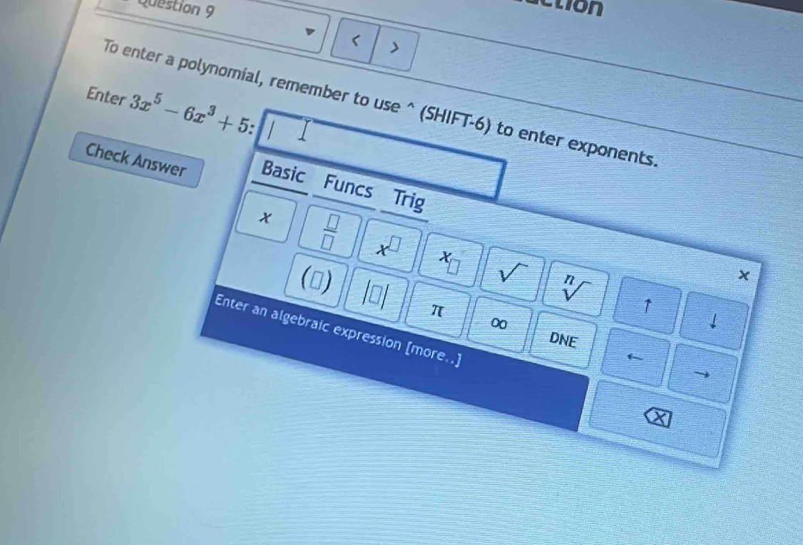 ction 
> 
To enter a polynomial, remember to use^((SHIFT-6) to enter exponents 
Enter 3x^5)-6x^3+5. 
Check Answer Basic Funcs Trig
x  □ /□   x^(□) sqrt() 
(▲) 
x
sqrt[n]() ↑ 
π 
0 
↓ 
Enter an algebraic expression [more..] 
DNE 
a