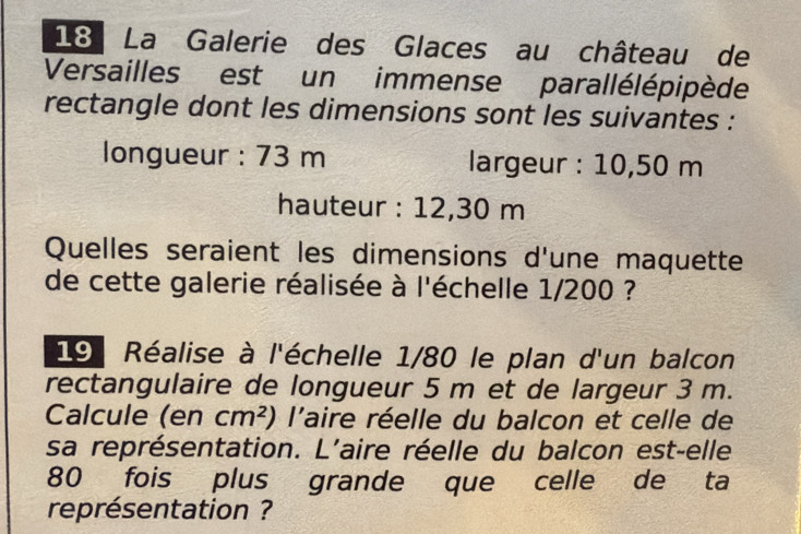 La Galerie des Glaces au château de 
Versailles est un immense parallélépipède 
rectangle dont les dimensions sont les suivantes : 
longueur : 73 m largeur : 10,50 m
hauteur : 12,30 m
Quelles seraient les dimensions d'une maquette 
de cette galerie réalisée à l'échelle 1/200 ? 
19 Réalise à l'échelle 1/80 le plan d'un balcon 
rectangulaire de longueur 5 m et de largeur 3 m. 
Calcule (en cm^2) l'aire réelle du balcon et celle de 
sa représentation. L'aire réelle du balcon est-elle
80 fois plus grande que celle de ta 
représentation ?